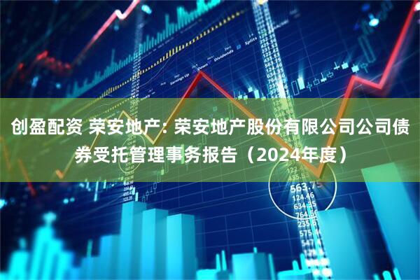 创盈配资 荣安地产: 荣安地产股份有限公司公司债券受托管理事务报告（2024年度）