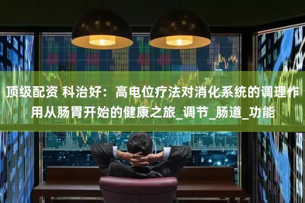 顶级配资 科治好：高电位疗法对消化系统的调理作用从肠胃开始的健康之旅_调节_肠道_功能