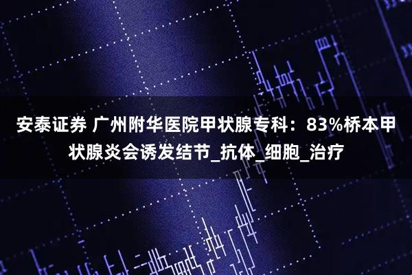 安泰证券 广州附华医院甲状腺专科：83%桥本甲状腺炎会诱发结节_抗体_细胞_治疗