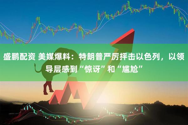 盛鹏配资 美媒爆料：特朗普严厉抨击以色列，以领导层感到“惊讶”和“尴尬”