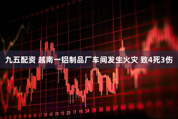 九五配资 越南一铝制品厂车间发生火灾 致4死3伤