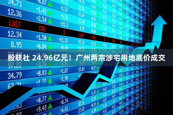 股联社 24.96亿元！广州两宗涉宅用地底价成交