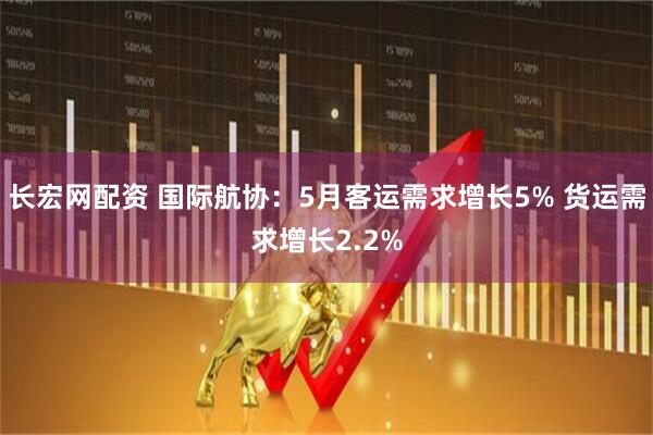 长宏网配资 国际航协：5月客运需求增长5% 货运需求增长2.2%