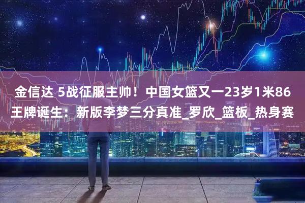 金信达 5战征服主帅！中国女篮又一23岁1米86王牌诞生：新版李梦三分真准_罗欣_篮板_热身赛