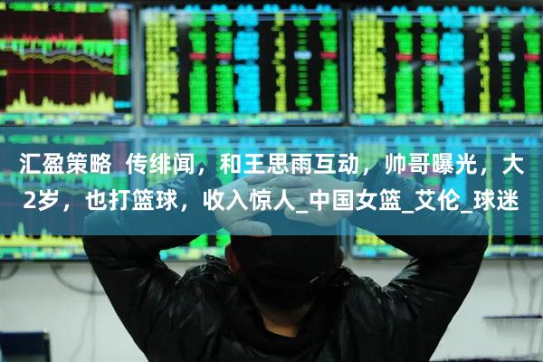 汇盈策略  传绯闻，和王思雨互动，帅哥曝光，大2岁，也打篮球，收入惊人_中国女篮_艾伦_球迷