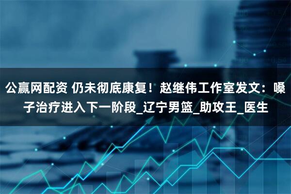 公赢网配资 仍未彻底康复！赵继伟工作室发文：嗓子治疗进入下一阶段_辽宁男篮_助攻王_医生