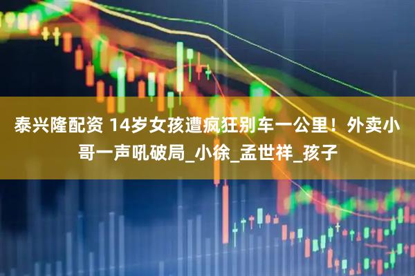 泰兴隆配资 14岁女孩遭疯狂别车一公里！外卖小哥一声吼破局_小徐_孟世祥_孩子