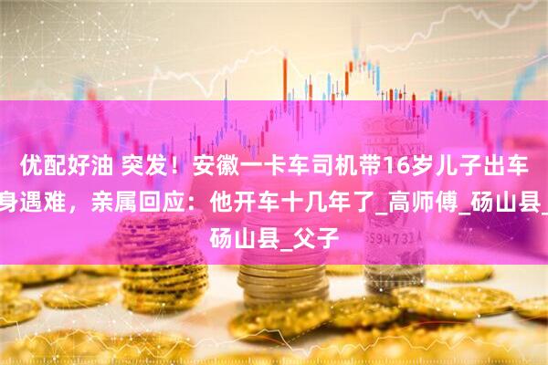 优配好油 突发！安徽一卡车司机带16岁儿子出车双双身遇难，亲属回应：他开车十几年了_高师傅_砀山县_父子