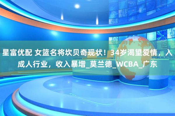 星富优配 女篮名将坎贝奇现状！34岁渴望爱情，入成人行业，收入暴增_莫兰德_WCBA_广东