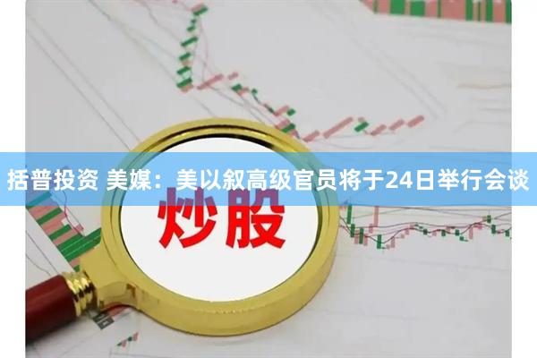 括普投资 美媒：美以叙高级官员将于24日举行会谈