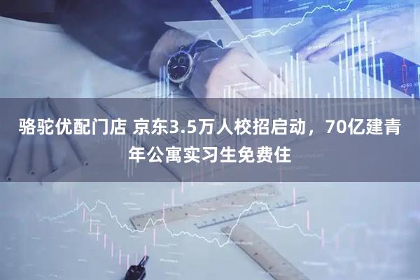 骆驼优配门店 京东3.5万人校招启动，70亿建青年公寓实习生免费住