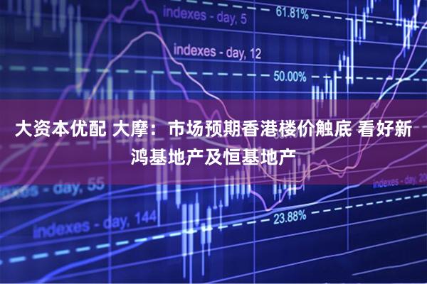 大资本优配 大摩：市场预期香港楼价触底 看好新鸿基地产及恒基地产