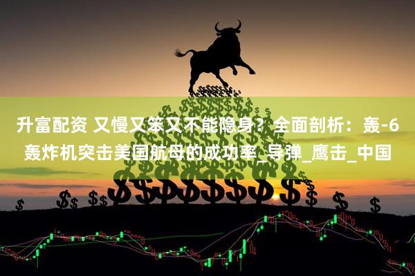 升富配资 又慢又笨又不能隐身？全面剖析：轰-6轰炸机突击美国航母的成功率_导弹_鹰击_中国