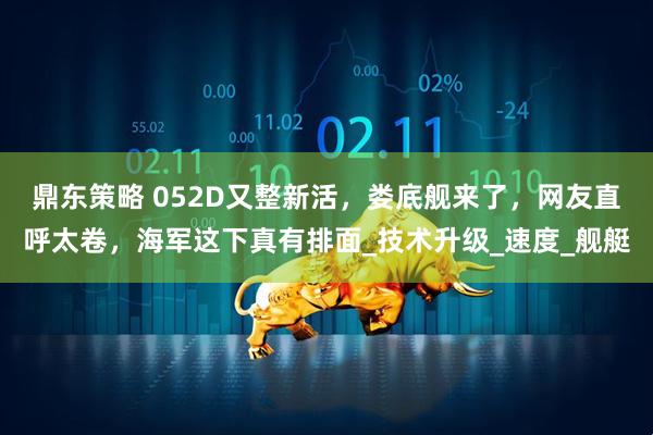 鼎东策略 052D又整新活，娄底舰来了，网友直呼太卷，海军这下真有排面_技术升级_速度_舰艇