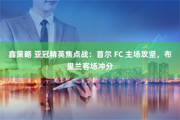 鑫策略 亚冠精英焦点战：首尔 FC 主场攻坚，布里兰客场冲分