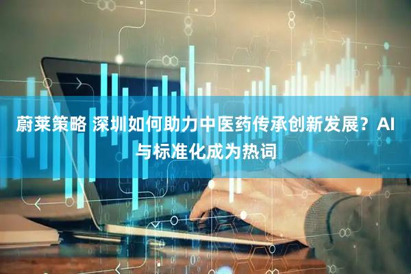 蔚莱策略 深圳如何助力中医药传承创新发展？AI与标准化成为热词