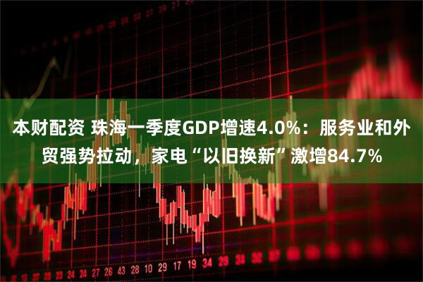 本财配资 珠海一季度GDP增速4.0%：服务业和外贸强势拉动，家电“以旧换新”激增84.7%