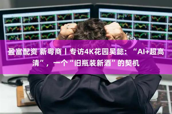 盈富配资 新粤商丨专访4K花园吴懿：“AI+超高清”，一个“旧瓶装新酒”的契机