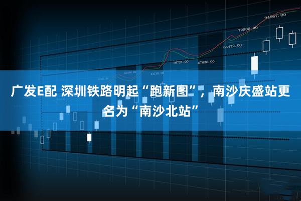 广发E配 深圳铁路明起“跑新图”，南沙庆盛站更名为“南沙北站”