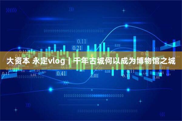 大资本 永定vlog｜千年古城何以成为博物馆之城