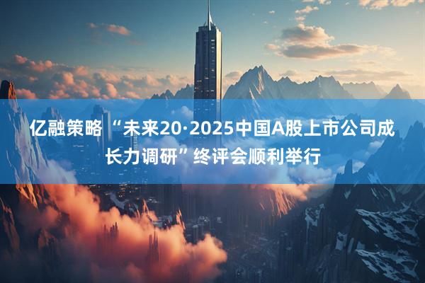 亿融策略 “未来20·2025中国A股上市公司成长力调研”终评会顺利举行