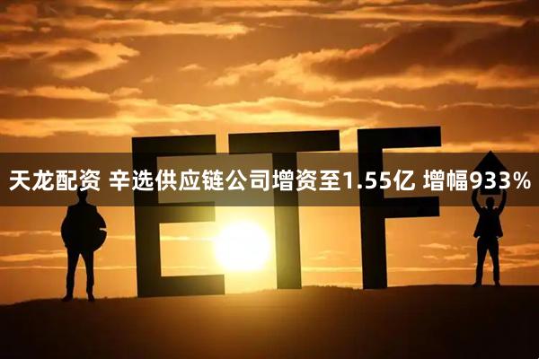 天龙配资 辛选供应链公司增资至1.55亿 增幅933%