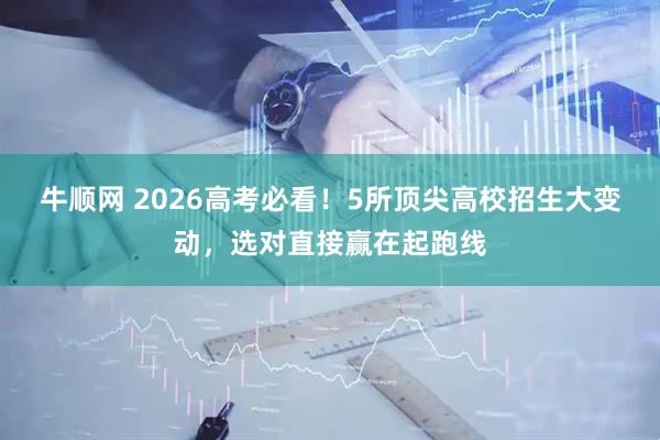 牛顺网 2026高考必看！5所顶尖高校招生大变动，选对直接赢在起跑线