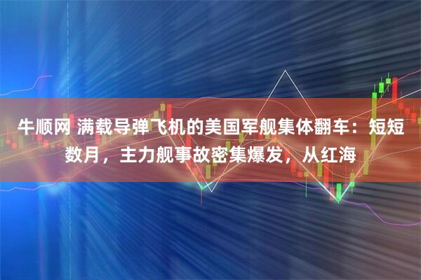 牛顺网 满载导弹飞机的美国军舰集体翻车：短短数月，主力舰事故密集爆发，从红海
